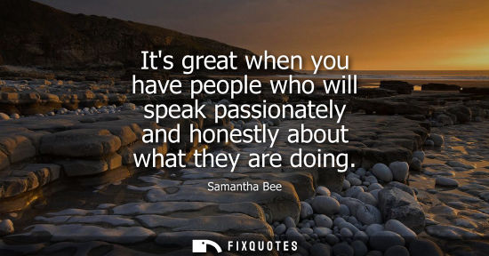 Small: Its great when you have people who will speak passionately and honestly about what they are doing