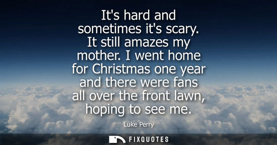Small: Its hard and sometimes its scary. It still amazes my mother. I went home for Christmas one year and the