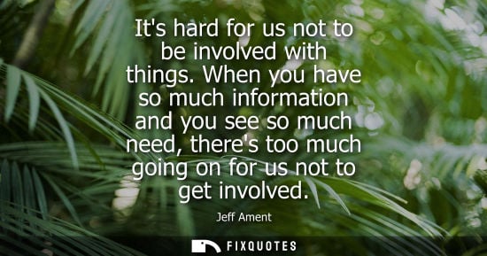 Small: Its hard for us not to be involved with things. When you have so much information and you see so much need, th