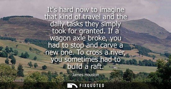 Small: Its hard now to imagine that kind of travel and the daily tasks they simply took for granted. If a wago