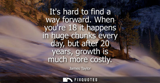 Small: Its hard to find a way forward. When youre 18 it happens in huge chunks every day, but after 20 years, 