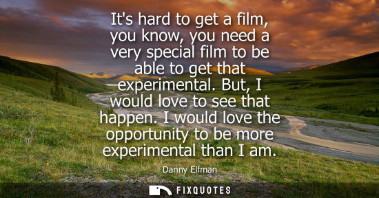 Small: Its hard to get a film, you know, you need a very special film to be able to get that experimental. But