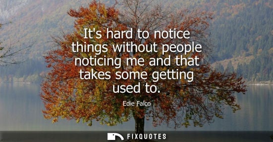 Small: Its hard to notice things without people noticing me and that takes some getting used to