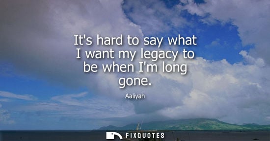 Small: Its hard to say what I want my legacy to be when Im long gone