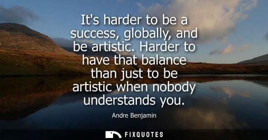 Small: Its harder to be a success, globally, and be artistic. Harder to have that balance than just to be arti
