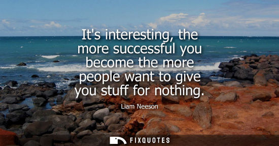 Small: Its interesting, the more successful you become the more people want to give you stuff for nothing