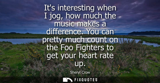 Small: Its interesting when I jog, how much the music makes a difference. You can pretty much count on the Foo