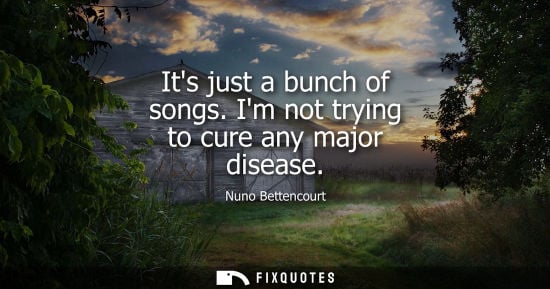 Small: Its just a bunch of songs. Im not trying to cure any major disease