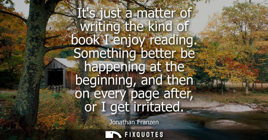 Small: Its just a matter of writing the kind of book I enjoy reading. Something better be happening at the beg