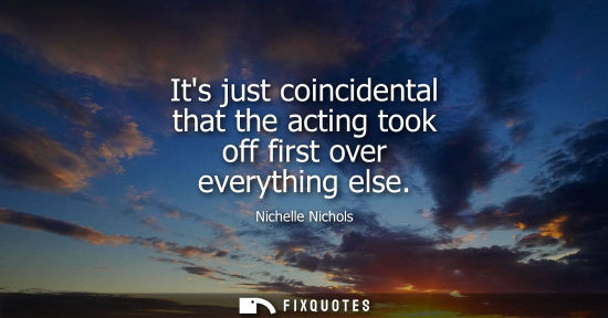 Small: Its just coincidental that the acting took off first over everything else