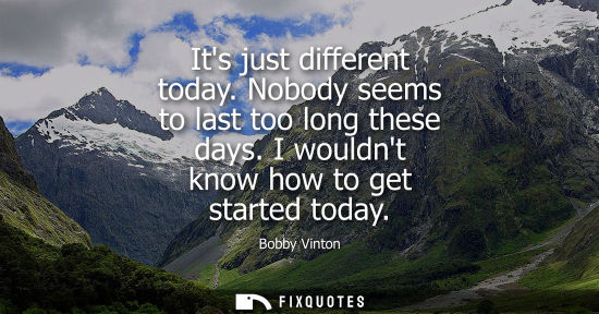 Small: Its just different today. Nobody seems to last too long these days. I wouldnt know how to get started t