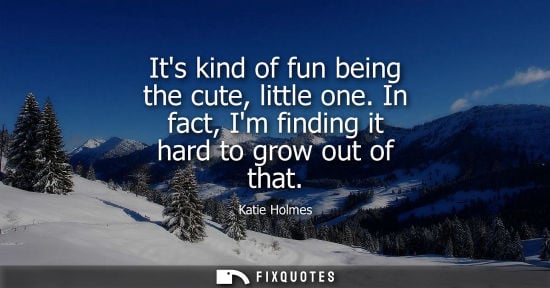 Small: Its kind of fun being the cute, little one. In fact, Im finding it hard to grow out of that