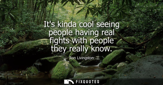 Small: Its kinda cool seeing people having real fights with people they really know