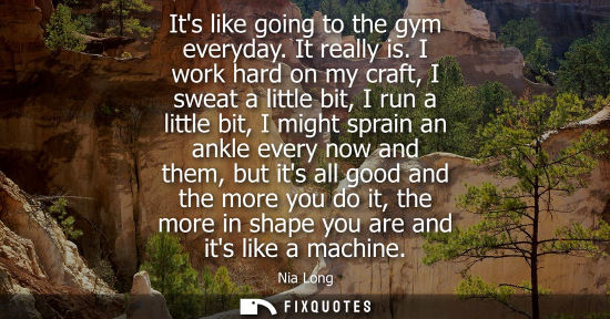 Small: Its like going to the gym everyday. It really is. I work hard on my craft, I sweat a little bit, I run 