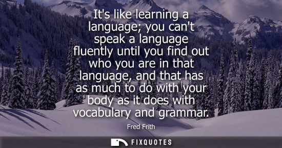 Small: Its like learning a language you cant speak a language fluently until you find out who you are in that 
