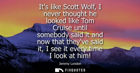 Small: Its like Scott Wolf, I never thought he looked like Tom Cruise until somebody said it and now that they