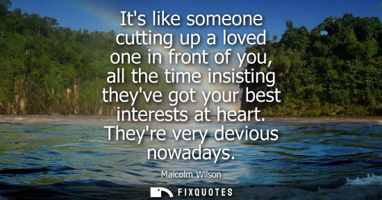 Small: Its like someone cutting up a loved one in front of you, all the time insisting theyve got your best in