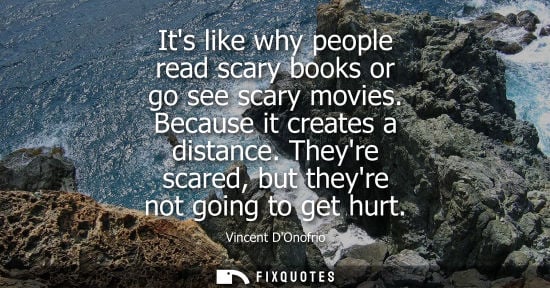 Small: Its like why people read scary books or go see scary movies. Because it creates a distance. Theyre scar