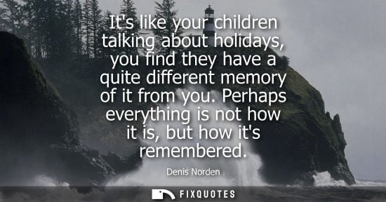 Small: Its like your children talking about holidays, you find they have a quite different memory of it from y