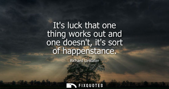 Small: Its luck that one thing works out and one doesnt, its sort of happenstance