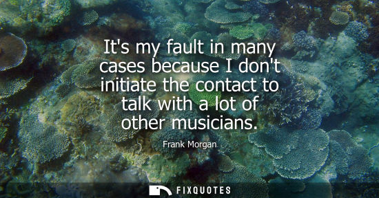 Small: Its my fault in many cases because I dont initiate the contact to talk with a lot of other musicians