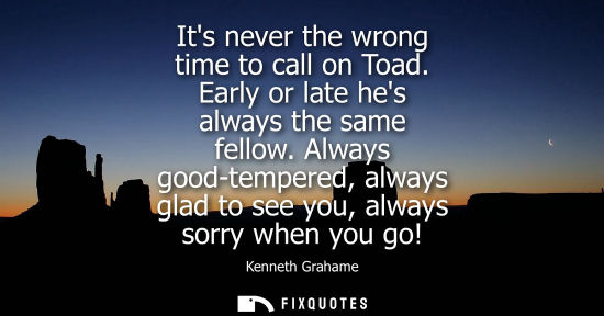 Small: Its never the wrong time to call on Toad. Early or late hes always the same fellow. Always good-tempere