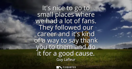Small: Its nice to go to small places where we had a lot of fans. They followed our career and its kind of a way to s