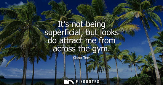 Small: Its not being superficial, but looks do attract me from across the gym