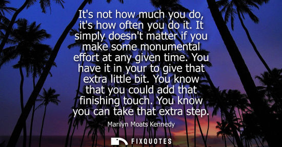 Small: Its not how much you do, its how often you do it. It simply doesnt matter if you make some monumental e