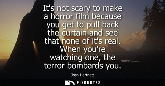 Small: Its not scary to make a horror film because you get to pull back the curtain and see that none of its real. Wh