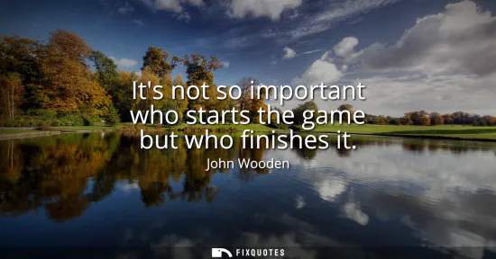Small: Its not so important who starts the game but who finishes it