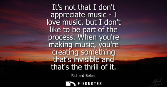 Small: Its not that I dont appreciate music - I love music, but I dont like to be part of the process.