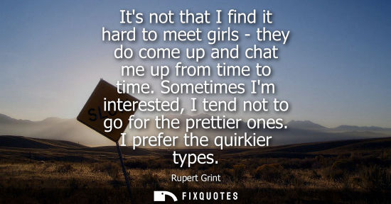 Small: Its not that I find it hard to meet girls - they do come up and chat me up from time to time. Sometimes