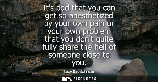 Small: Its odd that you can get so anesthetized by your own pain or your own problem that you dont quite fully