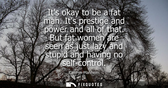 Small: Its okay to be a fat man. Its prestige and power and all of that. But fat women are seen as just lazy a