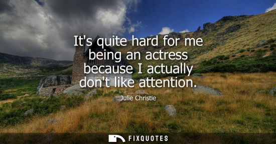 Small: Its quite hard for me being an actress because I actually dont like attention