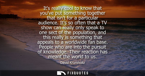 Small: Its really cool to know that youve put something together that isnt for a particular audience.