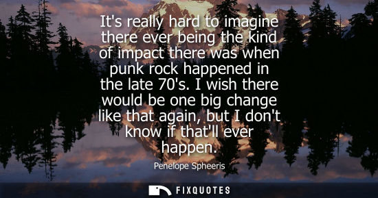 Small: Its really hard to imagine there ever being the kind of impact there was when punk rock happened in the