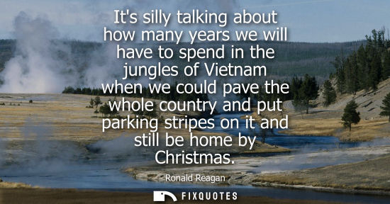 Small: Its silly talking about how many years we will have to spend in the jungles of Vietnam when we could pa