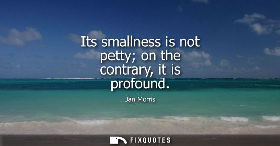 Small: Its smallness is not petty on the contrary, it is profound