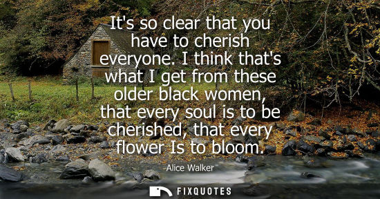 Small: Its so clear that you have to cherish everyone. I think thats what I get from these older black women, 