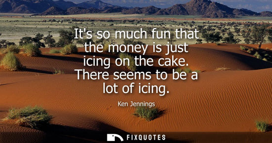 Small: Its so much fun that the money is just icing on the cake. There seems to be a lot of icing