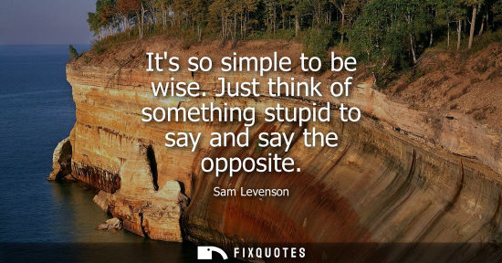 Small: Its so simple to be wise. Just think of something stupid to say and say the opposite