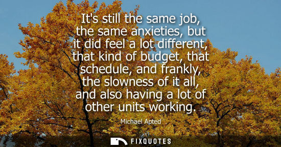 Small: Its still the same job, the same anxieties, but it did feel a lot different, that kind of budget, that 