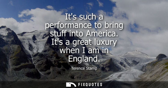 Small: Its such a performance to bring stuff into America. Its a great luxury when I am in England