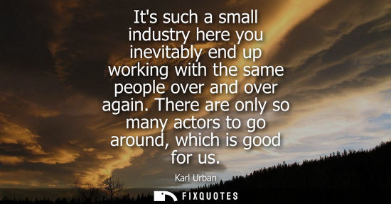 Small: Its such a small industry here you inevitably end up working with the same people over and over again.