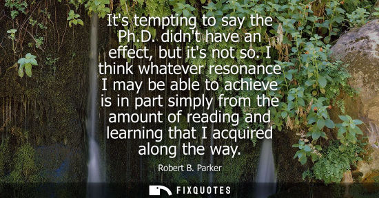 Small: Its tempting to say the Ph.D. didnt have an effect, but its not so. I think whatever resonance I may be