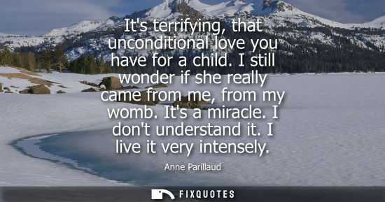 Small: Its terrifying, that unconditional love you have for a child. I still wonder if she really came from me