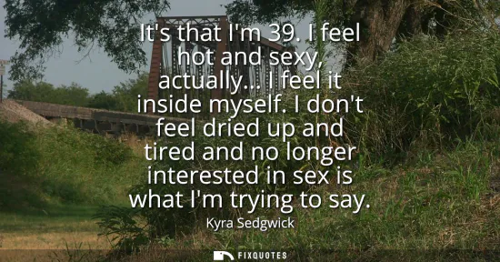 Small: Its that Im 39. I feel hot and sexy, actually... I feel it inside myself. I dont feel dried up and tired and n