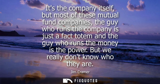 Small: Its the company itself, but most of these mutual fund companies, the guy who runs the company is just a